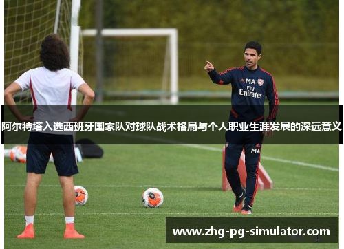 阿尔特塔入选西班牙国家队对球队战术格局与个人职业生涯发展的深远意义