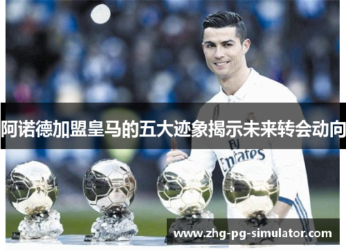 阿诺德加盟皇马的五大迹象揭示未来转会动向