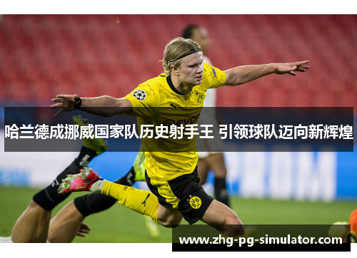 哈兰德成挪威国家队历史射手王 引领球队迈向新辉煌 哈兰德成挪威国家队历史射手王 引领球队迈向新辉煌