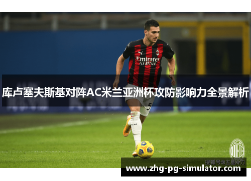 库卢塞夫斯基对阵AC米兰亚洲杯攻防影响力全景解析 库卢塞夫斯基对阵AC米兰亚洲杯攻防影响力全景解析
